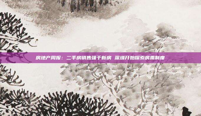 房地产周报:二手房销售强于新房 深圳开始探索房票制度