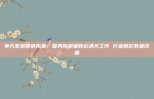 申万宏源建筑周报:国务院部署账款清欠工作 行业回款有望改善