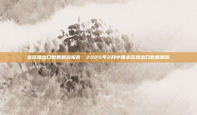 变压器出口数据跟踪报告:2025年2月中国变压器出口数据跟踪