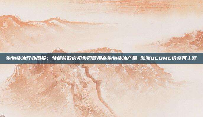 生物柴油行业周报:特朗普政府初步同意提高生物柴油产量 欧洲UCOME价格再上涨