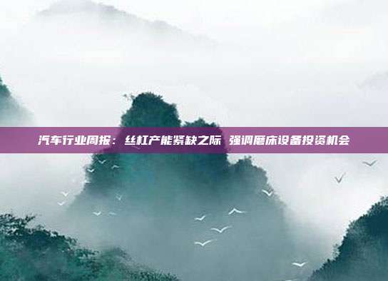 汽车行业周报:丝杠产能紧缺之际 强调磨床设备投资机会