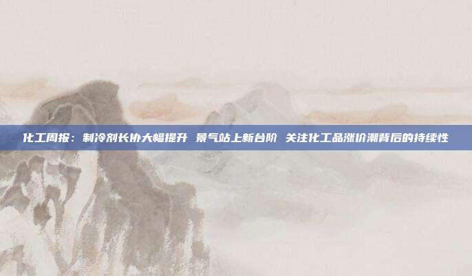 化工周报:制冷剂长协大幅提升 景气站上新台阶 关注化工品涨价潮背后的持续性
