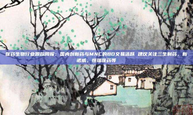 医药生物行业跟踪周报:国内创新药与MNC的BD交易活跃 建议关注三生制药、新诺威、恒瑞医药等