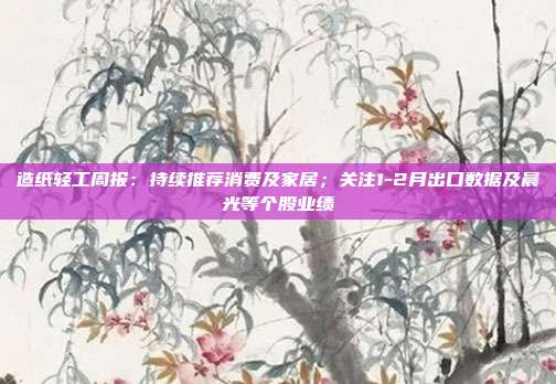 造纸轻工周报:持续推荐消费及家居;关注1-2月出口数据及晨光等个股业绩